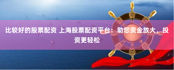 比较好的股票配资 上海股票配资平台：助您资金放大，投资更轻松